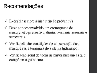  Executar sempre a manutenção preventiva
 Deve ser desenvolvido um cronograma de
manutenção preventiva, diária, semanais, mensais e
semestrais.
 Verificação das condições de conservação das
mangueiras e terminais do sistema hidráulico;
 Verificação geral de todas as partes mecânicas que
compõem o guindauto.
Recomendações
 