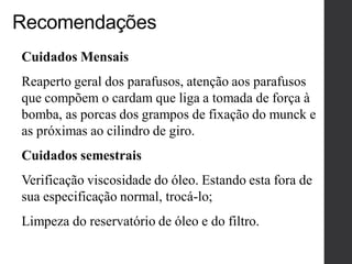 Cuidados Mensais
Reaperto geral dos parafusos, atenção aos parafusos
que compõem o cardam que liga a tomada de força à
bomba, as porcas dos grampos de fixação do munck e
as próximas ao cilindro de giro.
Cuidados semestrais
Verificação viscosidade do óleo. Estando esta fora de
sua especificação normal, trocá-lo;
Limpeza do reservatório de óleo e do filtro.
Recomendações
 