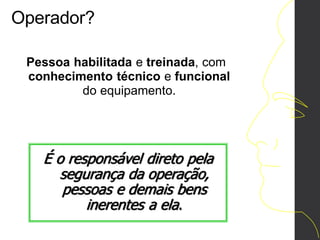 Operador?
Pessoa habilitada e treinada, com
conhecimento técnico e funcional
do equipamento.
É o responsável direto pela
segurança da operação,
pessoas e demais bens
inerentes a ela.
 
