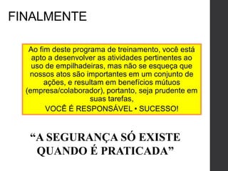 FINALMENTE
Ao fim deste programa de treinamento, você está
apto a desenvolver as atividades pertinentes ao
uso de empilhadeiras, mas não se esqueça que
nossos atos são importantes em um conjunto de
ações, e resultam em benefícios mútuos
(empresa/colaborador), portanto, seja prudente em
suas tarefas,
VOCÊ É RESPONSÁVEL • SUCESSO!
“A SEGURANÇA SÓ EXISTE
QUANDO É PRATICADA”
 
