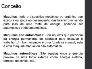 Maquina: todo o dispositivo mecânico ou orgânico que
executa ou ajuda no desempenho das tarefas precisando
para isso de uma fonte de energia, podendo ser
automáticas e não automáticas.
Maquinas não automáticas: São aquelas que precisam
da energia permanente do operador para executar o
trabalho. Um bom exemplo é uma furadeira manual, esta
é uma maquina manual ou não automática
Maquinas automáticas: São aquelas onde a energia
provém de uma fonte externa como energia elétrica,
térmica, mecânica, etc.
Conceito
 