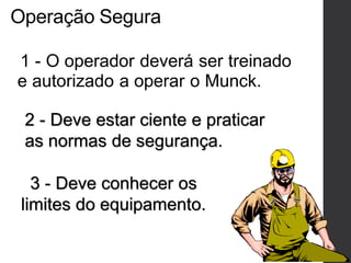 Operação Segura
1 - O operador deverá ser treinado
e autorizado a operar o Munck.
2 - Deve estar ciente e praticar
as normas de segurança.
3 - Deve conhecer os
limites do equipamento.
 