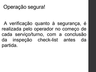 Operação segura!
A verificação quanto à segurança, é
realizada pelo operador no começo de
cada serviço/turno, com a conclusão
da inspeção check-list antes da
partida.
 