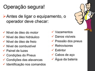 Operação segura!
Antes de ligar o equipamento, o
operador deve checar:
 Nível de óleo do motor
 Nível de óleo hidráulico
 Nível de óleo de freio
 Nível de combustível
 Painel de luzes
 Condições do Pneus
 Condições das alavancas
 Identificação nos comandos
 Vazamentos
 Danos visíveis
 Pressão dos pneus
 Retrovisores
 Extintor
 Cabos de aço
 Água da bateria
 