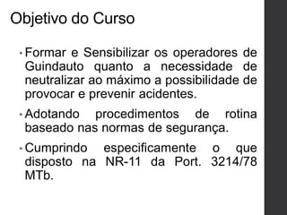 Objetivo do Curso
• Formar e Sensibilizar os operadores de
Guindauto quanto a necessidade de
neutralizar ao máximo a possibilidade de
provocar e prevenir acidentes.
• Adotando procedimentos de rotina
baseado nas normas de segurança.
• Cumprindo especificamente o que
disposto na NR-11 da Port. 3214/78
MTb.
 