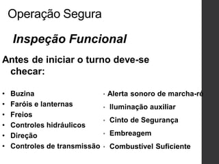 Operação Segura
• Alerta sonoro de marcha-ré
• Iluminação auxiliar
• Cinto de Segurança
• Embreagem
• Combustível Suficiente
Inspeção Funcional
Antes de iniciar o turno deve-se
checar:
• Buzina
• Faróis e lanternas
• Freios
• Controles hidráulicos
• Direção
• Controles de transmissão
 