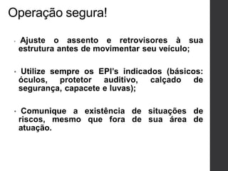 Operação segura!
• Ajuste o assento e retrovisores à sua
estrutura antes de movimentar seu veículo;
• Utilize sempre os EPI’s indicados (básicos:
óculos, protetor auditivo, calçado de
segurança, capacete e luvas);
• Comunique a existência de situações de
riscos, mesmo que fora de sua área de
atuação.
 