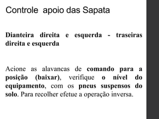 Dianteira direita e esquerda - traseiras
direita e esquerda
Acione as alavancas de comando para a
posição (baixar), verifique o nível do
equipamento, com os pneus suspensos do
solo. Para recolher efetue a operação inversa.
Controle apoio das Sapata
 