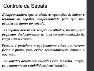 É imprescindível que se efetue as operações de baixar e
levantar as sapatas conjuntamente para que não
aconteçam danos ao veículo.
As sapatas devem ser sempre recolhidas, mesmo para
pequenos deslocamentos na área de movimentação da
carga com o veículo.
Procure e posicione o equipamento sobre um terreno
firme e plano, para evitar desestabilização durante a
operação.
As sapatas devem ser calçadas com madeira íntegra,
para aumento da estabilidade / sustentação.
Controle da Sapata
 