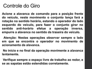 Acione a alavanca de comando para a posição frente
do veículo, neste movimento o conjunto lança fará a
rotação no sentido horário, estando o operador do lado
esquerdo do veículo, para fazer o conjunto girar no
sentido anti-horário efetue a operação inversa,
empurre a alavanca no sentido da traseira do veículo.
Atenção: Nestas operações observar sempre o lado
em que se encontra o operador no movimento de
acionamento da alavanca.
No início e no final da operação movimente a alavanca
lentamente.
Verifique sempre o espaço livre de trabalho ao redor, e
se as sapatas estão estendidas corretamente.
Controle do Giro
 