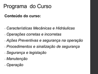 Programa do Curso
Conteúdo do curso:
- Características Mecânicas e Hidráulicas
- Operações corretas e incorretas
- Ações Preventivas e segurança na operação
- Procedimentos e sinalização de segurança
- Segurança e legislação
- Manutenção
- Operação
 