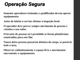 Somente operadores treinados e qualificados devem operar
equipamento.
Antes de iniciar o serviço efetuar a inspeção local.
O operador deve prever sempre movimento de pessoas e
veículos a seu redor.
O levante de pessoas só é permitido se forem plataformas
construídas para este fim.
Nunca deixe pessoas passarem debaixo da carga, se possível,
isole a área.
Observar cuidadosamente o espaço livre e movimentar
suavemente o equipamento.
Operação Segura
 