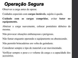 Observar a carga antes de operar.
Cuidados especiais com cargas instáveis, sujeito à queda.
Cuidado com as cargas compridas, evitar bater no
equipamento.
Abaixar a carga suavemente, colocar pontaletes debaixo da
mesma.
Não provocar situações embaraçosas e perigosas.
Não fumar enquanto operando o equipamento ou abastecendo.
Não permitir brincadeiras em volta do guindaste.
Considerar sempre o tipo de material a ser movimentado.
Verificar sempre o peso e o volume da carga e a capacidade dos
acessórios.
Operação Segura
 