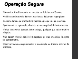 Comunicar imediatamente ao superior os defeitos verificados.
Verificação dos níveis de óleo, estacionar/ deixar em lugar plano.
Encher o tanque de combustível sempre antes de iniciar o serviço.
Quando estiver operando, observar sempre o painel de instrumentos.
Nunca transportar pessoas junto à carga, qualquer que seja o motivo
alegado.
Não deixar estopas, panos com resíduos de óleo ou graxa em cima
do equipamento.
Observar todos os regulamentos e sinalização de trânsito interno da
empresa.
Operação Segura
 