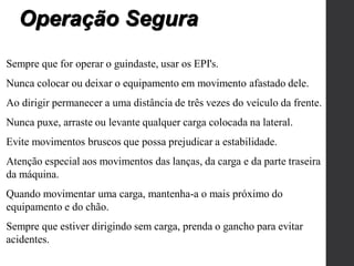 Sempre que for operar o guindaste, usar os EPI's.
Nunca colocar ou deixar o equipamento em movimento afastado dele.
Ao dirigir permanecer a uma distância de três vezes do veículo da frente.
Nunca puxe, arraste ou levante qualquer carga colocada na lateral.
Evite movimentos bruscos que possa prejudicar a estabilidade.
Atenção especial aos movimentos das lanças, da carga e da parte traseira
da máquina.
Quando movimentar uma carga, mantenha-a o mais próximo do
equipamento e do chão.
Sempre que estiver dirigindo sem carga, prenda o gancho para evitar
acidentes.
Operação Segura
 