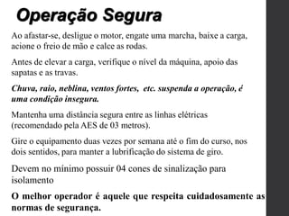 Ao afastar-se, desligue o motor, engate uma marcha, baixe a carga,
acione o freio de mão e calce as rodas.
Antes de elevar a carga, verifique o nível da máquina, apoio das
sapatas e as travas.
Chuva, raio, neblina, ventos fortes, etc. suspenda a operação, é
uma condição insegura.
Mantenha uma distância segura entre as linhas elétricas
(recomendado pela AES de 03 metros).
Gire o equipamento duas vezes por semana até o fim do curso, nos
dois sentidos, para manter a lubrificação do sistema de giro.
Devem no mínimo possuir 04 cones de sinalização para
isolamento
Operação Segura
O melhor operador é aquele que respeita cuidadosamente as
normas de segurança.
 