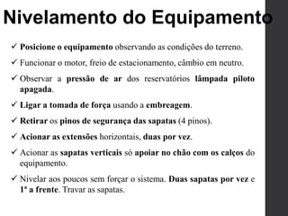 Nivelamento do Equipamento
 Posicione o equipamento observando as condições do terreno.
 Funcionar o motor, freio de estacionamento, câmbio em neutro.
 Observar a pressão de ar dos reservatórios lâmpada piloto
apagada.
 Ligar a tomada de força usando a embreagem.
 Retirar os pinos de segurança das sapatas (4 pinos).
 Acionar as extensões horizontais, duas por vez.
 Acionar as sapatas verticais só apoiar no chão com os calços do
equipamento.
 Nivelar aos poucos sem forçar o sistema. Duas sapatas por vez e
1ª a frente. Travar as sapatas.
 