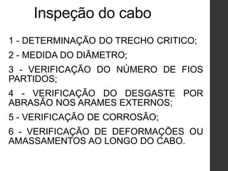Inspeção do cabo
1 - DETERMINAÇÃO DO TRECHO CRITICO;
2 - MEDIDA DO DIÂMETRO;
3 - VERIFICAÇÃO DO NÚMERO DE FIOS
PARTIDOS;
4 - VERIFICAÇÃO DO DESGASTE POR
ABRASÃO NOS ARAMES EXTERNOS;
5 - VERIFICAÇÃO DE CORROSÃO;
6 - VERIFICAÇÃO DE DEFORMAÇÕES OU
AMASSAMENTOS AO LONGO DO CABO.
 