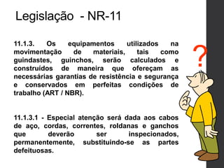 Legislação - NR-11
11.1.3. Os equipamentos utilizados na
movimentação de materiais, tais como
guindastes, guinchos, serão calculados e
construídos de maneira que ofereçam as
necessárias garantias de resistência e segurança
e conservados em perfeitas condições de
trabalho (ART / NBR).
11.1.3.1 - Especial atenção será dada aos cabos
de aço, cordas, correntes, roldanas e ganchos
que deverão ser inspecionados,
permanentemente, substituindo-se as partes
defeituosas.
?
 