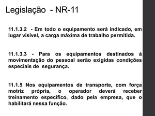 Legislação - NR-11
11.1.3.2 - Em todo o equipamento será indicado, em
lugar visível, a carga máxima de trabalho permitida.
11.1.3.3 - Para os equipamentos destinados à
movimentação do pessoal serão exigidas condições
especiais de segurança.
11.1.5 Nos equipamentos de transporte, com força
motriz própria, o operador deverá receber
treinamento específico, dado pela empresa, que o
habilitará nessa função.
 