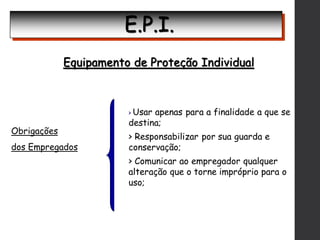 E.P.I.
Equipamento de Proteção Individual
Obrigações
dos Empregados
> Usar apenas para a finalidade a que se
destina;
> Responsabilizar por sua guarda e
conservação;
> Comunicar ao empregador qualquer
alteração que o torne impróprio para o
uso;
 