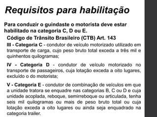 Para conduzir o guindaste o motorista deve estar
habilitado na categoria C, D ou E.
Requisitos para habilitação
Código de Trânsito Brasileiro (CTB) Art. 143
III - Categoria C - condutor de veículo motorizado utilizado em
transporte de carga, cujo peso bruto total exceda a três mil e
quinhentos quilogramas;
IV - Categoria D - condutor de veículo motorizado no
transporte de passageiros, cuja lotação exceda a oito lugares,
excluído o do motorista;
V - Categoria E - condutor de combinação de veículos em que
a unidade tratora se enquadre nas categorias B, C ou D e cuja
unidade acoplada, reboque, semirreboque ou articulada, tenha
seis mil quilogramas ou mais de peso bruto total ou cuja
lotação exceda a oito lugares ou ainda seja enquadrado na
categoria trailer.
 