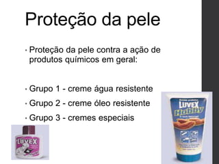 Proteção da pele
• Proteção da pele contra a ação de
produtos químicos em geral:
• Grupo 1 - creme água resistente
• Grupo 2 - creme óleo resistente
• Grupo 3 - cremes especiais
 
