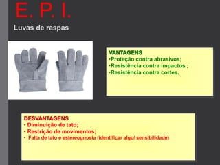 E. P. I.
Luvas de raspas
VANTAGENS
•Proteção contra abrasivos;
•Resistência contra impactos ;
•Resistência contra cortes.
DESVANTAGENS
• Diminuição de tato;
• Restrição de movimentos;
• Falta de tato e estereognosia (identificar algo/ sensibilidade)
 