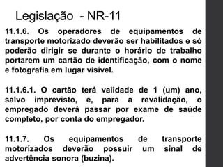 11.1.6. Os operadores de equipamentos de
transporte motorizado deverão ser habilitados e só
poderão dirigir se durante o horário de trabalho
portarem um cartão de identificação, com o nome
e fotografia em lugar visível.
11.1.6.1. O cartão terá validade de 1 (um) ano,
salvo imprevisto, e, para a revalidação, o
empregado deverá passar por exame de saúde
completo, por conta do empregador.
11.1.7. Os equipamentos de transporte
motorizados deverão possuir um sinal de
advertência sonora (buzina).
Legislação - NR-11
 
