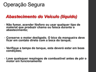 Operação Segura
• Não fumar, acender fósforo ou usar qualquer tipo de
material que produzir chama ou faísca durante o
abastecimento;
• Conserve o motor desligado. O bico da mangueira deve
ficar em contato direto com a boca do tanque;
• Verifique a tampa do tanque, esta deverá estar em boas
condições;
• Lave quaisquer respingos de combustível antes de pôr o
motor em funcionamento
Abastecimento do Veículo (líquido)
 