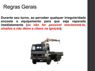 Regras Gerais
Durante seu turno, ao perceber qualquer irregularidade
encoste o equipamento para que seja reparado
imediatamente (se não for possível movimentá-lo,
sinalize e não deixe a chave na ignição);
 