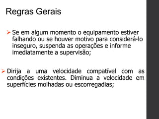 Regras Gerais
 Dirija a uma velocidade compatível com as
condições existentes. Diminua a velocidade em
superfícies molhadas ou escorregadias;
 Se em algum momento o equipamento estiver
falhando ou se houver motivo para considerá-lo
inseguro, suspenda as operações e informe
imediatamente a supervisão;
 