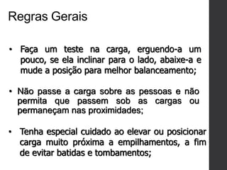 Regras Gerais
• Faça um teste na carga, erguendo-a um
pouco, se ela inclinar para o lado, abaixe-a e
mude a posição para melhor balanceamento;
• Não passe a carga sobre as pessoas e não
permita que passem sob as cargas ou
permaneçam nas proximidades;
• Tenha especial cuidado ao elevar ou posicionar
carga muito próxima a empilhamentos, a fim
de evitar batidas e tombamentos;
 
