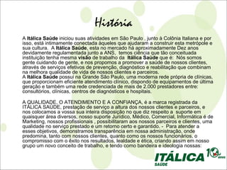 História
A Itálica Saúde iniciou suas atividades em São Paulo , junto à Colônia Italiana e por
isso, está intimamente conectada àqueles que ajudaram a construir esta metrópole e
sua cultura. A Itálica Saúde, esta no mercado há aproximadamente Dez anos
devidamente regulamentada junto a ANS, temos ciência que tão conceituada
instituição tenha mesma visão de trabalho da Itálica Saúde que é: Nós somos
gente cuidando de gente, e nos propomos a promover a saúde de nossos clientes,
através de serviços efetivos de prevenção, diagnóstico e reabilitação que combinam
na melhora qualidade de vida de nossos clientes e parceiros.
A Itálica Saúde possui na Grande São Paulo, uma moderna rede própria de clínicas,
que proporcionam eficiente atendimento clínico, dispondo de equipamentos de última
geração e também uma rede credenciada de mais de 2.000 prestadores entre:
consultórios, clínicas, centros de diagnósticos e hospitais.

A QUALIDADE, O ATENDIMENTO E A CONFIANÇA, é a marca registrada da
ITÁLICA SAÚDE, prestação de serviço a altura dos nossos clientes e parceiros, e
nos colocamos a vossa sua inteira disposição no que diz respeito a suporte em
quaisquer área diversos, nosso suporte Jurídico, Médico, Comercial, Informática é de
Marketing, nossos profissionais , possibilitaram aos nossos parceiros e clientes, uma
qualidade no serviço prestado e um retorno certo e garantido. - Para atender a
esses objetivos, demonstramos transparência em nossa administração, onde
predomina, tanto com nossos clientes, quanto como os nossos funcionários, o
compromisso com o êxito nos resultados, lealdade e ética, criando assim em nosso
grupo um novo conceito de trabalho, e tendo como bandeira e ideologia nossas:
 