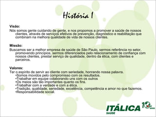 História I
Visão:
Nós somos gente cuidando de gente, e nos propomos a promover a saúde de nossos
   clientes, através de serviços efetivos de prevenção, diagnóstico e reabilitação que
   combinam na melhora qualidade de vida de nossos clientes.

Missão:
Buscamos ser a melhor empresa de saúde de São Paulo, sermos referência no setor,
   promovendo princípios, sermos diferenciados pelo relacionamento de confiança com
   nossos clientes, prestar serviço de qualidade, dentro da ética, com clientes e
   parceiros.

Valores:
Ter o espírito de servir ao cliente com seriedade, honrando nossa palavra.
    •Somos movidos pelo compromisso com os resultados.
    •Trabalhar em equipe colaborando uns com os outros
    •Os meios são tão importantes quanto os fins.
    •Trabalhar com a verdade e com a ética.
    •Tradição, qualidade, seriedade, excelência, competência e amor no que fazemos.
    •Responsabilidade social.
 