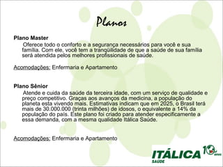 Planos
Plano Master
    Oferece todo o conforto e a segurança necessários para você e sua
   família. Com ele, você tem a tranqüilidade de que a saúde de sua família
   será atendida pelos melhores profissionais de saúde.

Acomodações: Enfermaria e Apartamento


Plano Sênior
   Atende e cuida da saúde da terceira idade, com um serviço de qualidade e
   preço competitivo. Graças aos avanços da medicina, a população do
   planeta esta vivendo mais. Estimativas indicam que em 2025, o Brasil terá
   mais de 30.000.000 (trinta milhões) de idosos, o equivalente a 14% da
   população do país. Este plano foi criado para atender especificamente a
   essa demanda, com a mesma qualidade Itálica Saúde.


Acomodações: Enfermaria e Apartamento
 