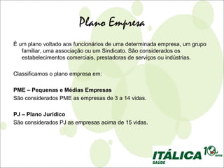 Plano Empresa
É um plano voltado aos funcionários de uma determinada empresa, um grupo
   familiar, uma associação ou um Sindicato. São considerados os
   estabelecimentos comerciais, prestadoras de serviços ou indústrias.

Classificamos o plano empresa em:

PME – Pequenas e Médias Empresas
São considerados PME as empresas de 3 a 14 vidas.

PJ – Plano Jurídico
São considerados PJ as empresas acima de 15 vidas.
 