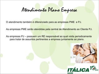 Atendimento Plano Empresa
O atendimento também é diferenciado para as empresas PME e PJ.

As empresas PME serão atendidas pela central de Atendimento ao Cliente PJ.

As empresas PJ – possuem um RE responsável ao qual visita periodicamente
   para tratar de assuntos pertinentes a empresa juntamente ao plano.
 