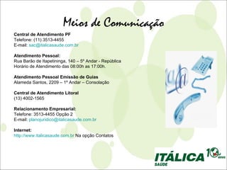 Meios de Comunicação
Central de Atendimento PF
Telefone: (11) 3513-4455
E-mail: sac@italicasaude.com.br

Atendimento Pessoal:
Rua Barão de Itapetininga, 140 – 5º Andar - República
Horário de Atendimento das 08:00h as 17:00h.

Atendimento Pessoal Emissão de Guias
Alameda Santos, 2209 – 1º Andar – Consolação

Central de Atendimento Litoral
(13) 4002-1565

Relacionamento Empresarial:
Telefone: 3513-4455 Opção 2
E-mail: planojuridico@italicasaude.com.br

Internet:
http://www.italicasaude.com.br Na opção Contatos
 