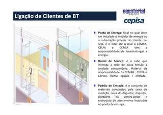 Ponto de Entrega: local no qual deve
ser instalado o medidor de energia ou
a subestação própria do cliente, ou
seja, é o local até o qual a CEMAR,
CELPA e CEPISA tem a
responsabilidade de levar/entregar a
energia.
Ramal de Serviço: é o cabo que
interliga a rede de baixa tensão à
unidade consumidora. Material de
responsabilidade da CEMAR , CELPA e
CEPISA. (ramal ligação + entrada).
Padrão de Entrada: é o conjunto de
materiais compostos pela caixa de
medição, caixa do disjuntor, disjuntor,
pontalete ou contra-poste e
eletroduto de aterramento instalados
no ponto de entrega.
Ligação de Clientes de BT
 