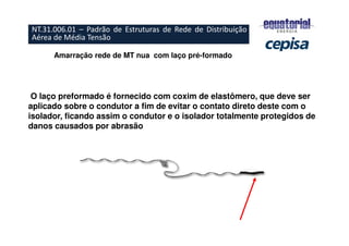 Amarração rede de MT nua com laço pré-formado
O laço preformado é fornecido com coxim de elastômero, que deve ser
aplicado sobre o condutor a fim de evitar o contato direto deste com o
isolador, ficando assim o condutor e o isolador totalmente protegidos de
danos causados por abrasão
NT.31.006.01 – Padrão de Estruturas de Rede de Distribuição
Aérea de Média Tensão
 