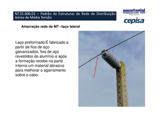 Amarração rede de MT –laço lateral
Laço preformado:É fabricado a
partir de fios de aço
galvanizados, fios de aço
revestidos de alumínio e após
a formação recebe na parte
interna um material abrasivo
para melhorar o agarramento
sobre o cabo.
NT.31.006.01 – Padrão de Estruturas de Rede de Distribuição
Aérea de Média Tensão
 
