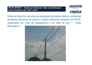 Estrutura física dos circuitos de distribuição de energia elétrica, constituída
de postes, estruturas de suporte e cabos condutores cobertos com XLPE,
sustentados por meio de espaçadores a um cabo de aço – “ Cabo
Mensageiro”.
NT.31.018.01 – Padrão de Estruturas Rede de Distribuição
Aérea Compacta para 15kV e 36kV
 