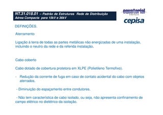 NT.31.018.01 – Padrão de Estruturas Rede de Distribuição
Aérea Compacta para 15kV e 36kV
Cabo coberto
Cabo dotado de cobertura protetora em XLPE (Polietileno Termofixo).
- Redução da corrente de fuga em caso de contato acidental do cabo com objetos
aterrados.
- Diminuição do espaçamento entre condutores.
- Não tem característica de cabo isolado, ou seja, não apresenta confinamento de
campo elétrico no dielétrico da isolação.
Aterramento
Ligação à terra de todas as partes metálicas não energizadas de uma instalação,
incluindo o neutro da rede e da referida instalação.
DEFINIÇÕES.
 