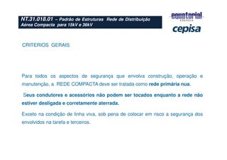 NT.31.018.01 – Padrão de Estruturas Rede de Distribuição
Aérea Compacta para 15kV e 36kV
CRITERIOS GERAIS
Para todos os aspectos de segurança que envolva construção, operação e
manutenção, a REDE COMPACTA deve ser tratada como rede primária nua.
Seus condutores e acessórios não podem ser tocados enquanto a rede não
estiver desligada e corretamente aterrada.
Exceto na condição de linha viva, sob pena de colocar em risco a segurança dos
envolvidos na tarefa e terceiros.
 