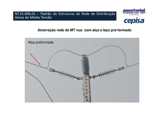 Amarração rede de MT nua com alça e laço pré-formado
Alça preformada
NT.31.006.01 – Padrão de Estruturas de Rede de Distribuição
Aérea de Média Tensão
 