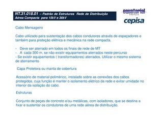 NT.31.018.01 – Padrão de Estruturas Rede de Distribuição
Aérea Compacta para 15kV e 36kV
Cabo Mensageiro
Cabo utilizado para sustentação dos cabos condutores através de espaçadores e
também para proteção elétrica e mecânica na rede compacta.
- Deve ser aterrado em todos os finais de rede de MT
- A cada 300 m, se não existir equipamentos aterrados neste percurso
- Se existir equipamentos ( transformadores) aterrados. Utilizar o mesmo sistema
de aterramento
Capa Protetora ou manta de cobertura
Acessório de material polimérico, instalado sobre as conexões dos cabos
protegidos, cuja função é manter o isolamento elétrico da rede e evitar umidade no
interior da isolação do cabo.
Estruturas
Conjunto de peças de concreto e/ou metálicas, com isoladores, que se destina a
fixar e sustentar os condutores de uma rede aérea de distribuição.
 