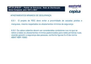 AFASTAMENTOS MÍNIMOS DE SEGURANÇA
6.9.2 Os cabos cobertos devem ser considerados condutores nus no que se
refere a todos os afastamentos mínimos padronizados para redes primárias nuas,
visando garantir a segurança das pessoas, conforme figuras 6 e 9 da norma
ABNT NBR 15992:
6.9.1 O projeto de RDC deve evitar a proximidade de sacadas janelas e
marquises, mesmo respeitados os afastamentos mínimos de segurança
NT.31.018.01 – Padrão de Estruturas Rede de Distribuição
Aérea Compacta para 15kV e 36kV
 