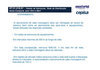 ATERRAMENTO
- Em todas as estruturas de equipamentos;
- Em intervalos máximos de 300 m ao longo da rede;
- Em toda transposição, estrutura N3S-CE, e em todo fim de rede,
estrutura CE3, o cabo mensageiro deve ser aterrado.
- Em regiões de elevado índice ceráunico onde a rede está sujeita a descargas
diretas ou induzidas, é recomendável o aterramento do cabo mensageiro em
intervalos de 150 m.
O aterramento do cabo mensageiro deve ser interligado ao neutro do
sistema, bem como ao aterramento dos pára-raios e equipamentos,
sendo efetuado nas seguintes condições:
NT.31.018.01 – Padrão de Estruturas Rede de Distribuição
Aérea Compacta para 15kV e 36kV
 