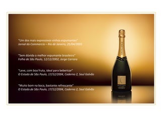 “ Um dos mais expressivos vinhos espumantes” Jornal do Commercio – Rio de Janeiro, 25/04/2005 “ Sem dúvida o melhor espumante brasileiro” Folha de São Paulo, 12/12/2002, Jorge Carrara “ Leve, com boa fruta, ideal para bebericar” O Estado de São Paulo, 17/12/2004, Caderno 2, Saul Galvão “ Muito bom na boca, bastante refrescante” O Estado de São Paulo, 17/12/2004, Caderno 2, Saul Galvão 